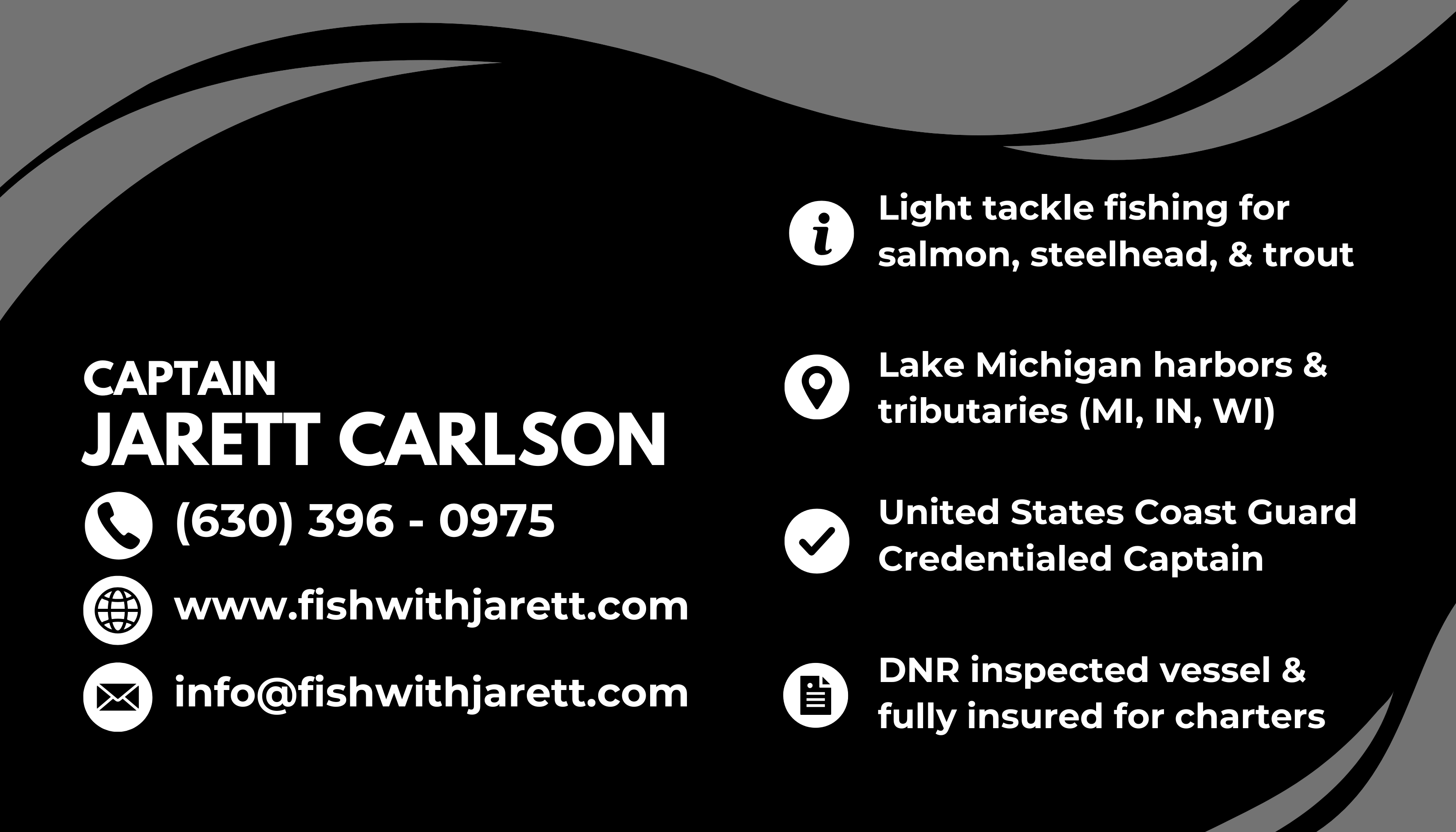 Captain Jarett Carlson. Phone: (630) 396-0975. Website: www.fishwithjarett.com. Email: info@fishwithjarett.com. Light tackle fishing for salmon, steelhead, and trout. Lake Michigan harbors and tributaries in Michigan, Indiana, and Wisconsin. United States Coast Guard credentialed captain. DNR inspected vessel and fully insured for charters.